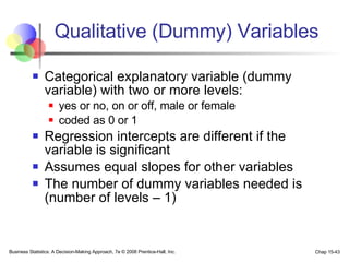 Qualitative (Dummy) Variables Categorical explanatory variable (dummy variable) with two or more levels: yes or no, on or off, male or female coded as 0 or 1 Regression intercepts are different if the variable is significant Assumes equal slopes for other variables The number of dummy variables needed is (number of levels – 1) 