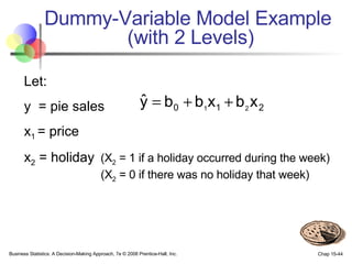 Dummy-Variable Model Example  (with 2 Levels) Let: y  = pie sales x 1  = price x 2  = holiday   (X 2  = 1 if a holiday occurred during the week)    (X 2  = 0 if there was no holiday that week) 
