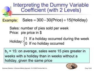 Interpreting the Dummy Variable Coefficient (with 2 Levels) Sales: number of pies sold per week Price:  pie price in $ Holiday: Example: 1  If a holiday occurred during the week 0  If no holiday occurred b 2  = 15: on average, sales were 15 pies greater in weeks with a holiday than in weeks without a holiday, given the same price 