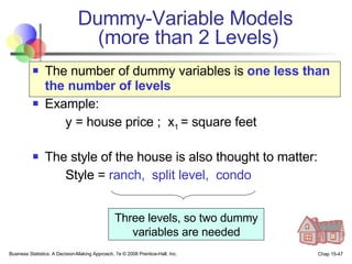 Dummy-Variable Models  (more than 2 Levels) The number of dummy variables is  one less than the number of levels Example: y = house price ;  x 1  = square feet The style of the house is also thought to matter: Style =  ranch,  split level,  condo Three levels, so two dummy variables are needed 