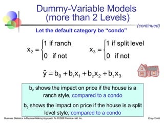 Dummy-Variable Models  (more than 2 Levels) b 2  shows the impact on price if the house is a ranch style,  compared to a condo b 3  shows the impact on price if the house is a split level style,  compared to a condo (continued) Let the default category be “condo” 