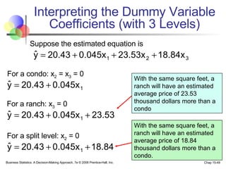 Interpreting the Dummy Variable Coefficients (with 3 Levels) With the same square feet, a ranch will have an estimated average price of 23.53 thousand dollars more than a condo With the same square feet, a ranch will have an estimated average price of 18.84 thousand dollars more than a condo. Suppose the estimated equation is For a condo: x 2  = x 3  = 0 For a ranch: x 3  = 0 For a split level: x 2  = 0 