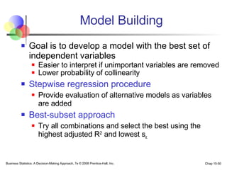 Model Building Goal is to develop a model with the best set of independent variables Easier to interpret if unimportant variables are removed Lower probability of collinearity Stepwise regression procedure Provide evaluation of alternative models as variables are added Best-subset approach Try all combinations and select the best using the highest adjusted R 2  and lowest s ε 