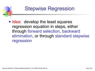 Idea:   develop the least squares regression equation in steps, either through  forward selection ,  backward elimination , or through  standard stepwise regression Stepwise Regression 