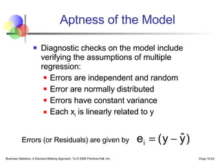 Aptness of the Model Diagnostic checks on the model include verifying the assumptions of multiple regression: Errors are independent and random  Error are normally distributed  Errors have constant variance Each x i  is linearly related to y Errors (or Residuals) are given by 