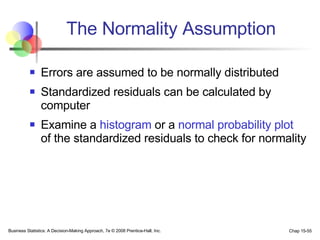 The Normality Assumption Errors are assumed to be normally distributed Standardized residuals can be calculated by computer Examine a  histogram  or a  normal probability plot  of the standardized residuals to check for normality 