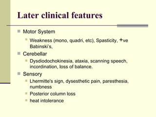 Later clinical features Motor System  Weakness (mono, quadri, etc), Spasticity,  + ve Babinski’s,  Cerebellar Dysdiodochokinesia, ataxia, scanning speech, incordination, loss of balance. Sensory Lhermitte's sign, dysesthetic pain, paresthesia, numbness  Posterior column loss heat intolerance 