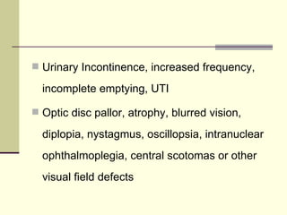 Urinary Incontinence, increased frequency, incomplete emptying, UTI Optic disc pallor, atrophy, blurred vision, diplopia, nystagmus, oscillopsia, intranuclear ophthalmoplegia, central scotomas or other visual field defects  
