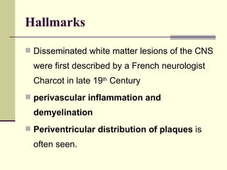 Hallmarks Disseminated white matter lesions of the CNS were first described by a French neurologist Charcot in late 19 th  Century perivascular inflammation and demyelination   Periventricular distribution of plaques  is often seen.  