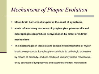 Mechanisms of Plaque Evolution blood-brain barrier is disrupted at the onset of symptoms ,  acute inflammatory response of lymphocytes, plasma cells and macrophages can produce demyelination by direct or indirect mechanisms .  The macrophages in those lesions contain myelin fragments or myelin breakdown products. Lymphocytes contribute to pathologic processes by means of antibody- and cell-mediated immunity (direct mechanism) or by secretion of lymphocytes and cytokines (indirect mechanism 