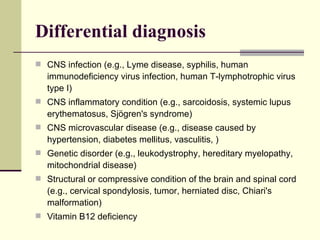Differential diagnosis CNS infection (e.g., Lyme disease, syphilis, human immunodeficiency virus infection, human T-lymphotrophic virus type I) CNS inflammatory condition (e.g., sarcoidosis, systemic lupus erythematosus, Sjögren's syndrome) CNS microvascular disease (e.g., disease caused by hypertension, diabetes mellitus, vasculitis, ) Genetic disorder (e.g., leukodystrophy, hereditary myelopathy, mitochondrial disease) Structural or compressive condition of the brain and spinal cord (e.g., cervical spondylosis, tumor, herniated disc, Chiari's malformation)  Vitamin B12 deficiency 