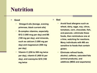 Nutrition Good Omega-6 oils (borage, evening primrose, black currant oils)  B-complex vitamins, especially B12 (1,000 mcg per day) and B6 (100 mg per day), and minerals, such as calcium (1,000 mg per day) and magnesium (500 mg per day)  Vitamin C (250 to 500 mg twice per day), vitamin E (400 IU per day), and coenzyme Q10 (100 mg twice  Bad Avoid food allergens such as wheat, dairy, eggs, soy, citrus, tomatoes, corn, chocolate, fish, and peanuts—eliminate these foods, then reintroduce one at a time, watching for reactions. Many individuals with MS are sensitive to foods that contain gluten.  Eliminate refined foods, alcohol, caffeine, saturated fats (animal products), and additives (MSG and aspartame)  