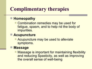 Complimentary therapies Homeopathy Combination remedies may be used for fatigue, spasm, and to help rid the body of impurities.  Acupuncture Acupuncture may be used to alleviate symptoms. Massage Massage is important for maintaining flexibility and reducing Spasticity, as well as improving the overall sense of well-being 