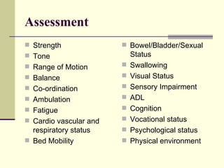Assessment Strength Tone Range of Motion Balance Co-ordination Ambulation Fatigue Cardio vascular and respiratory status Bed Mobility Bowel/Bladder/Sexual Status Swallowing Visual Status Sensory Impairment ADL Cognition Vocational status Psychological status Physical environment 