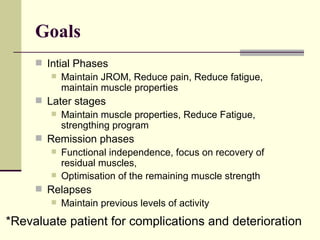 Goals Intial Phases Maintain JROM, Reduce pain, Reduce fatigue, maintain muscle properties Later stages Maintain muscle properties, Reduce Fatigue, strengthing program Remission phases Functional independence, focus on recovery of residual muscles, Optimisation of the remaining muscle strength Relapses Maintain previous levels of activity *Revaluate patient for complications and deterioration 