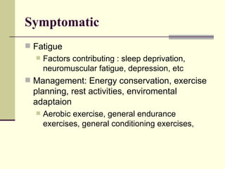 Symptomatic  Fatigue Factors contributing : sleep deprivation, neuromuscular fatigue, depression, etc Management: Energy conservation, exercise planning, rest activities, enviromental adaptaion Aerobic exercise, general endurance exercises, general conditioning exercises,  