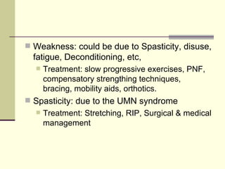 Weakness: could be due to Spasticity, disuse, fatigue, Deconditioning, etc, Treatment: slow progressive exercises, PNF, compensatory strengthing techniques, bracing, mobility aids, orthotics. Spasticity: due to the UMN syndrome Treatment: Stretching, RIP, Surgical & medical management 