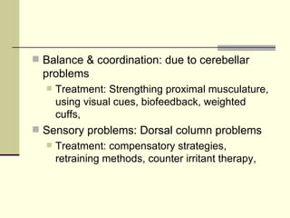 Balance & coordination: due to cerebellar problems Treatment: Strengthing proximal musculature, using visual cues, biofeedback, weighted cuffs,  Sensory problems: Dorsal column problems Treatment: compensatory strategies, retraining methods, counter irritant therapy, 