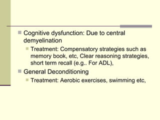 Cognitive dysfunction: Due to central demyelination Treatment: Compensatory strategies such as memory book, etc, Clear reasoning strategies, short term recall (e.g.. For ADL),  General Deconditioning  Treatment: Aerobic exercises, swimming etc, 