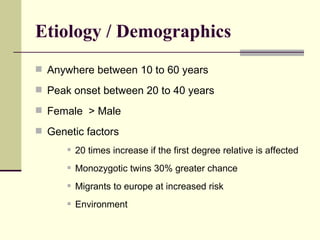 Etiology / Demographics Anywhere between 10 to 60 years Peak onset between 20 to 40 years Female  > Male Genetic factors 20 times increase if the first degree relative is affected Monozygotic twins 30% greater chance Migrants to europe at increased risk Environment 