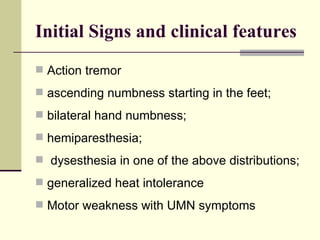 Initial Signs and clinical features Action tremor ascending numbness starting in the feet;  bilateral hand numbness;  hemiparesthesia;  dysesthesia in one of the above distributions;  generalized heat intolerance Motor weakness with UMN symptoms 