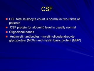 CSF
CSF total leukocyte count is normal in two-thirds of
patients
CSF protein (or albumin) level is usually normal
Oligoclonal bands
Antimyelin antibodies - myelin oligodendrocyte
glycoprotein (MOG) and myelin basic protein (MBP)
 