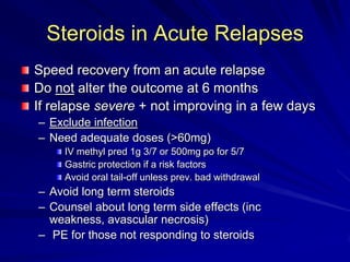 Steroids in Acute Relapses
Speed recovery from an acute relapse
Do not alter the outcome at 6 months
If relapse severe + not improving in a few days
– Exclude infection
– Need adequate doses (>60mg)
IV methyl pred 1g 3/7 or 500mg po for 5/7
Gastric protection if a risk factors
Avoid oral tail-off unless prev. bad withdrawal
– Avoid long term steroids
– Counsel about long term side effects (inc
weakness, avascular necrosis)
– PE for those not responding to steroids
 
