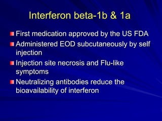 Interferon beta-1b & 1a
First medication approved by the US FDA
Administered EOD subcutaneously by self
injection
Injection site necrosis and Flu-like
symptoms
Neutralizing antibodies reduce the
bioavailability of interferon
 