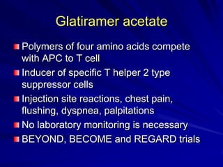 Glatiramer acetate
Polymers of four amino acids compete
with APC to T cell
Inducer of specific T helper 2 type
suppressor cells
Injection site reactions, chest pain,
flushing, dyspnea, palpitations
No laboratory monitoring is necessary
BEYOND, BECOME and REGARD trials
 