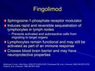 Fingolimod
Sphingosine-1-phosphate receptor modulator
Induces rapid and reversible sequestration of
lymphocytes in lymph nodes
– Prevents activated and autoreactive cells from
migrating to target organs
Lymphocytes remain functional and may still be
activated as part of an immune response
Crosses blood brain barrier and may have
neuroprotective properties
Brinkmann V, et al. J Biol Chem. 2002;277:21453-21457; Pinschewer DD, et al. J Immunol. 2000;164:5761-5770;
Chiba K, et al. J Immunol. 1998;160:5037-5044.
 
