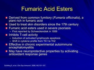 Fumaric Acid Esters
Derived from common fumitory (Fumaria officinalis), a
plant rich in fumaric acid
Used to treat skin disorders since the 17th century
Fumaric acid esters used in severe psoriasis
– First reported by Schweckendiek in 1959
Inhibits T-cell activity
– Induction of activated lymphocyte apoptosis
– Shift in cytokine profile from Th1 to Th2
Effective in chronic experimental autoimmune
encephalomyelitis
May have neuroprotective properties by activating
antioxidant response genes
Schilling S, et al. Clin Exp Immunol. 2006;145:101-107.
 