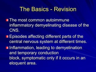 The Basics - Revision
The most common autoimmune
inflammatory demyelinating disease of the
CNS.
Episodes affecting different parts of the
central nervous system at different times.
Inflammation, leading to demyelination
and temporary conduction
block, symptomatic only if it occurs in an
eloquent area.
 