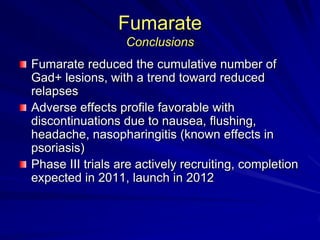 Fumarate
Conclusions
Fumarate reduced the cumulative number of
Gad+ lesions, with a trend toward reduced
relapses
Adverse effects profile favorable with
discontinuations due to nausea, flushing,
headache, nasopharingitis (known effects in
psoriasis)
Phase III trials are actively recruiting, completion
expected in 2011, launch in 2012
 