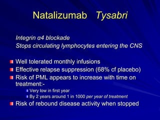 Natalizumab Tysabri
Integrin α4 blockade
Stops circulating lymphocytes entering the CNS
Well tolerated monthly infusions
Effective relapse suppression (68% cf placebo)
Risk of PML appears to increase with time on
treatment:-
Very low in first year
By 2 years around 1 in 1000 per year of treatment
Risk of rebound disease activity when stopped
 
