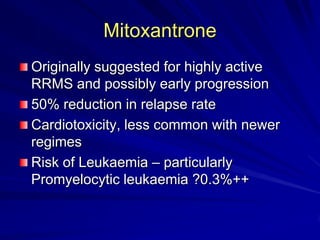 Mitoxantrone
Originally suggested for highly active
RRMS and possibly early progression
50% reduction in relapse rate
Cardiotoxicity, less common with newer
regimes
Risk of Leukaemia – particularly
Promyelocytic leukaemia ?0.3%++
 
