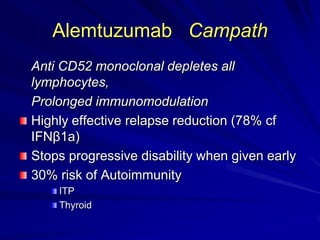 Alemtuzumab Campath
Anti CD52 monoclonal depletes all
lymphocytes,
Prolonged immunomodulation
Highly effective relapse reduction (78% cf
IFNβ1a)
Stops progressive disability when given early
30% risk of Autoimmunity
ITP
Thyroid
 
