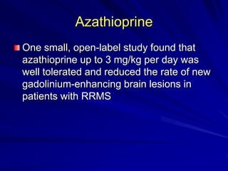 Azathioprine
One small, open-label study found that
azathioprine up to 3 mg/kg per day was
well tolerated and reduced the rate of new
gadolinium-enhancing brain lesions in
patients with RRMS
 