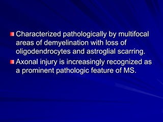 Characterized pathologically by multifocal
areas of demyelination with loss of
oligodendrocytes and astroglial scarring.
Axonal injury is increasingly recognized as
a prominent pathologic feature of MS.
 