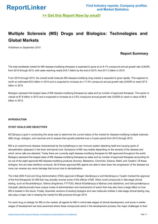 Find Industry reports, Company profiles
ReportLinker                                                                                            and Market Statistics
                                              >> Get this Report Now by email!



Multiple Sclerosis (MS) Drugs and Biologics: Technologies and
Global Markets
Published on September 2010

                                                                                                                      Report Summary


The total worldwide market for MS disease-modifying therapies is expected to grow at an 8.1% compound annual growth rate (CAGR)
from 2010 through 2015, with sales reaching nearly $16.7 billion by the end of 2015, from $11.3 billion in 2010.


From 2010 through 2015, the overall small molecule MS disease-modifying drug market is expected to grow rapidly. This segment is
worth an estimated $3.6 billion in 2010 and is projected to increase at a 17.4% compound annual growth rate (CAGR) to reach $7.9
billion in 2015.


Biologics represent the largest class of MS disease-modifying therapies by sales and by number of approved therapies. This sector is
valued at $7.8 billion in 2010 and is expected to increase at a 2.5% compound annual growth rate (CAGR) to reach a value of $8.8
billion in 2015.




INTRODUCTION


STUDY GOALS AND OBJECTIVES


BCC&rsquo;s goal in conducting this study was to determine the current status of the market for disease-modifying multiple sclerosis
(MS) drugs, biologics, and vaccines and to assess their growth potential over a 5-year period from 2010 through 2015.


MS is an autoimmune disease characterized by the body&rsquo;s own immune system attacking itself and causing spots of
demyelination (plaques) in the brain and spinal cord. Symptoms of MS vary widely depending on the severity of the disease and
which nerve cells are attacked. Today there are currently eight disease-modifying therapies for MS approved throughout the world.
Biologics represent the largest class of MS disease-modifying therapies by sales and by number of approved therapies accounting for
six out of the eight approved MS disease-modifying products (Avonex, Betaseron, CinnoVex, Extavia, Rebif, and Tysabri). Of these
biologics, five are beta interferon products. All of these approved MS agents are able to slow down the progression of the disease but
none can reverse any nerve damage that occurs due to demyelination.


The initial 2004 Food and Drug Administration (FDA) approval of Biogen Idec&rsquo;s and Elan&rsquo;s Tysabri marked the approval
of the first therapeutic for MS that may actually reverse some of the effects of MS. Other novel compounds in late-stage clinical
testing, such as Novartis&rsquo; Gilenia (fingolimod, FTY720), Merck KGaA&rsquo;s Mylinax (oral cladribine), and Genzyme&rsquo;s
Campath (alemtuzumab) have unique routes of administration and mechanisms of action that may also have a large effect on how
MS is treated in the future. Finally, biosimilar versions of existing biologics and new molecular entities in late-stage clinical testing may
also play a major role in shaping the market for MS products through 2015.


For each drug or biologic for MS on the market, all agents for MS in mid-to-late stages of clinical development, and some in earlier
stages of development we have examined where these compounds stand in the development process, the major challenges to their


Multiple Sclerosis (MS) Drugs and Biologics: Technologies and Global Markets (From Slideshare)                                      Page 1/7
 