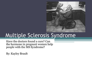 Multiple Sclerosis Syndrome  Have the doctors found a cure? Can the hormone in pregnant women help people with the MS Syndrome? By: Kayley Brault 