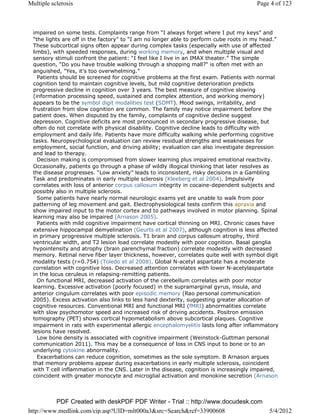 Multiple sclerosis                                                                    Page 4 of 123



 impaired on some tests. Complaints range from “I always forget where I put my keys” and
 “the lights are off in the factory” to “I am no longer able to perform cube roots in my head.”
 These subcortical signs often appear during complex tasks (especially with use of affected
 limbs), with speeded responses, during working memory, and when multiple visual and
 sensory stimuli confront the patient: “I feel like I live in an IMAX theater.” The simple
 question, “Do you have trouble walking through a shopping mall?" is often met with an
 anguished, "Yes, it's too overwhelming.”
   Patients should be screened for cognitive problems at the first exam. Patients with normal
 cognition tend to maintain cognitive levels, but mild cognitive deterioration predicts
 progressive decline in cognition over 3 years. The best measure of cognitive slowing
 (information processing speed, sustained and complex attention, and working memory)
 appears to be the symbol digit modalities test (SDMT). Mood swings, irritability, and
 frustration from slow cognition are common. The family may notice impairment before the
 patient does. When disputed by the family, complaints of cognitive decline suggest
 depression. Cognitive deficits are most pronounced in secondary progressive disease, but
 often do not correlate with physical disability. Cognitive decline leads to difficulty with
 employment and daily life. Patients have more difficulty walking while performing cognitive
 tasks. Neuropsychological evaluation can review residual strengths and weaknesses for
 employment, social function, and driving ability; evaluation can also investigate depression
 and lead to therapy.
   Decision making is compromised from slower learning plus impaired emotional reactivity.
 Occasionally, patients go through a phase of wildly illogical thinking that later resolves as
 the disease progresses. “Low anxiety” leads to inconsistent, risky decisions in a Gambling
 Task and predominates in early multiple sclerosis (Kleeberg et al 2004). Impulsivity
 correlates with loss of anterior corpus callosum integrity in cocaine-dependent subjects and
 possibly also in multiple sclerosis.
   Some patients have nearly normal neurologic exams yet are unable to walk from poor
 patterning of leg movement and gait. Electrophysiological tests confirm this apraxia and
 show impaired input to the motor cortex and to pathways involved in motor planning. Spinal
 learning may also be impaired (Arnason 2005).
   Patients with mild cognitive impairment have cortical thinning on MRI. Chronic cases have
 extensive hippocampal demyelination (Geurts et al 2007), although cognition is less affected
 in primary progressive multiple sclerosis. T1 brain and corpus callosum atrophy, third
 ventricular width, and T2 lesion load correlate modestly with poor cognition. Basal ganglia
 hypointensity and atrophy (brain parenchymal fraction) correlate modestly with decreased
 memory. Retinal nerve fiber layer thickness, however, correlates quite well with symbol digit
 modality tests (r=0.754) (Toledo et al 2008). Global N-acetyl aspartate has a moderate
 correlation with cognitive loss. Decreased attention correlates with lower N-acetylaspartate
 in the locus ceruleus in relapsing-remitting patients.
   On functional MRI, decreased activation of the cerebellum correlates with poor motor
 learning. Excessive activation (poorly focused) in the supramarginal gyrus, insula, and
 anterior cingulum correlates with poor episodic memory (Rao personal communication
 2005). Excess activation also links to less hand dexterity, suggesting greater allocation of
 cognitive resources. Conventional MRI and functional MRI (fMRI) abnormalities correlate
 with slow psychomotor speed and increased risk of driving accidents. Positron emission
 tomography (PET) shows cortical hypometabolism above subcortical plaques. Cognitive
 impairment in rats with experimental allergic encephalomyelitis lasts long after inflammatory
 lesions have resolved.
   Low bone density is associated with cognitive impairment (Weinstock-Guttman personal
 communication 2011). This may be a consequence of loss in CNS input to bone or to an
 underlying cytokine abnormality.
   Exacerbations can reduce cognition, sometimes as the sole symptom. B Arnason argues
 that memory problems appear during exacerbations in early multiple sclerosis, coincident
 with T cell inflammation in the CNS. Later in the disease, cognition is increasingly impaired,
 coincident with greater monocyte and microglial activation and monokine secretion (Arnason



          PDF Created with deskPDF PDF Writer - Trial :: http://www.docudesk.com
http://www.medlink.com/cip.asp?UID=mlt000a3&src=Search&ref=33900608                        5/4/2012
 