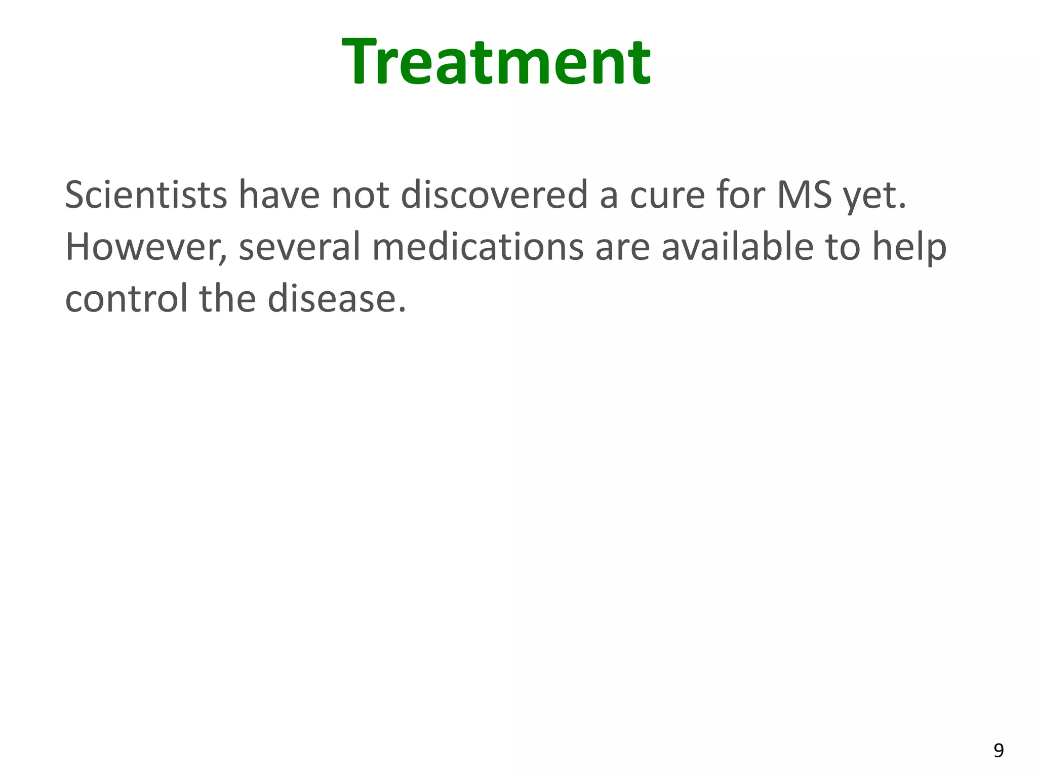 Treatment
Scientists have not discovered a cure for MS yet.
However, several medications are available to help
control the disease.




                                                     9
 