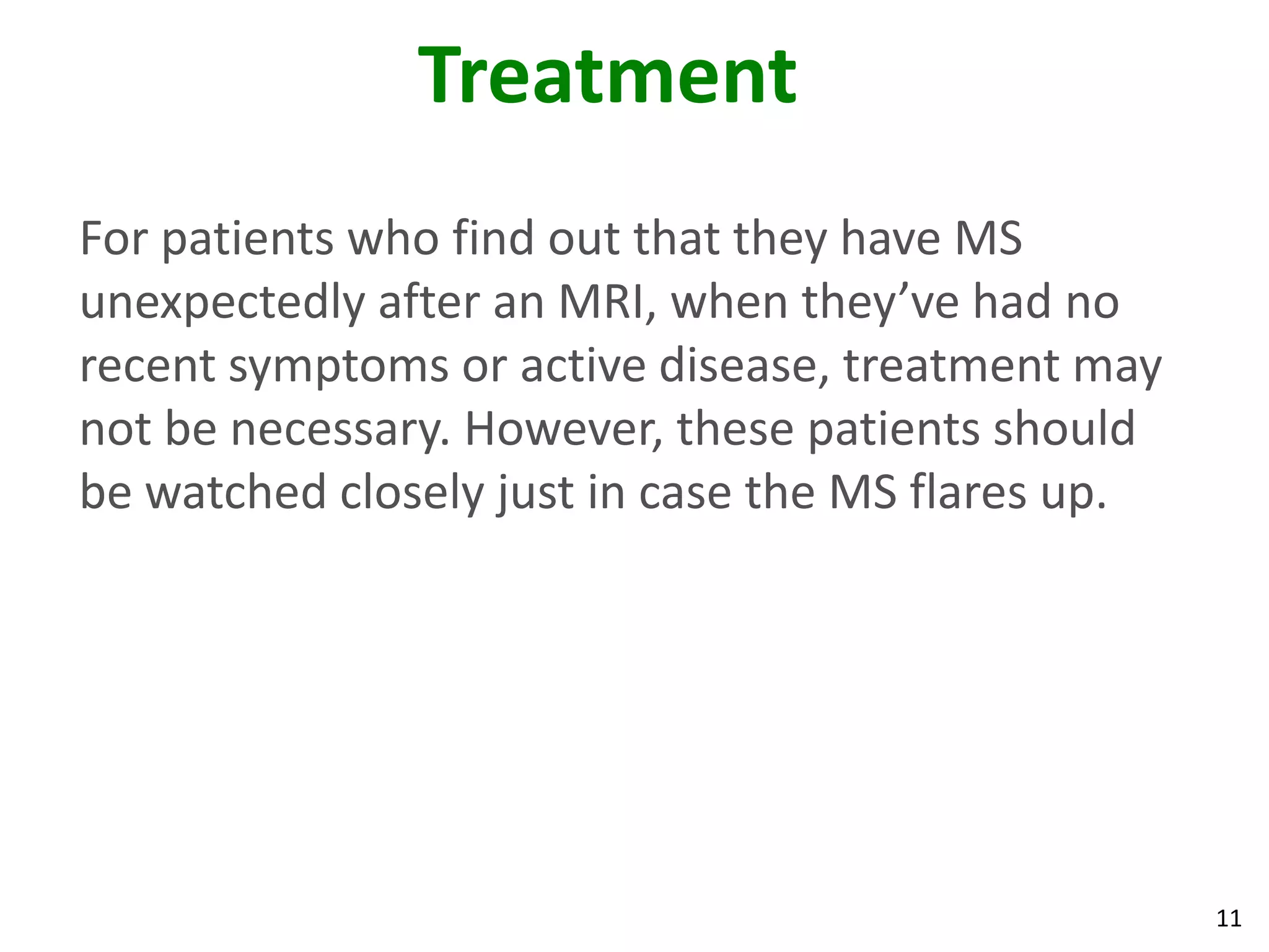 Treatment
For patients who find out that they have MS
unexpectedly after an MRI, when they’ve had no
recent symptoms or active disease, treatment may
not be necessary. However, these patients should
be watched closely just in case the MS flares up.




                                                    11
 