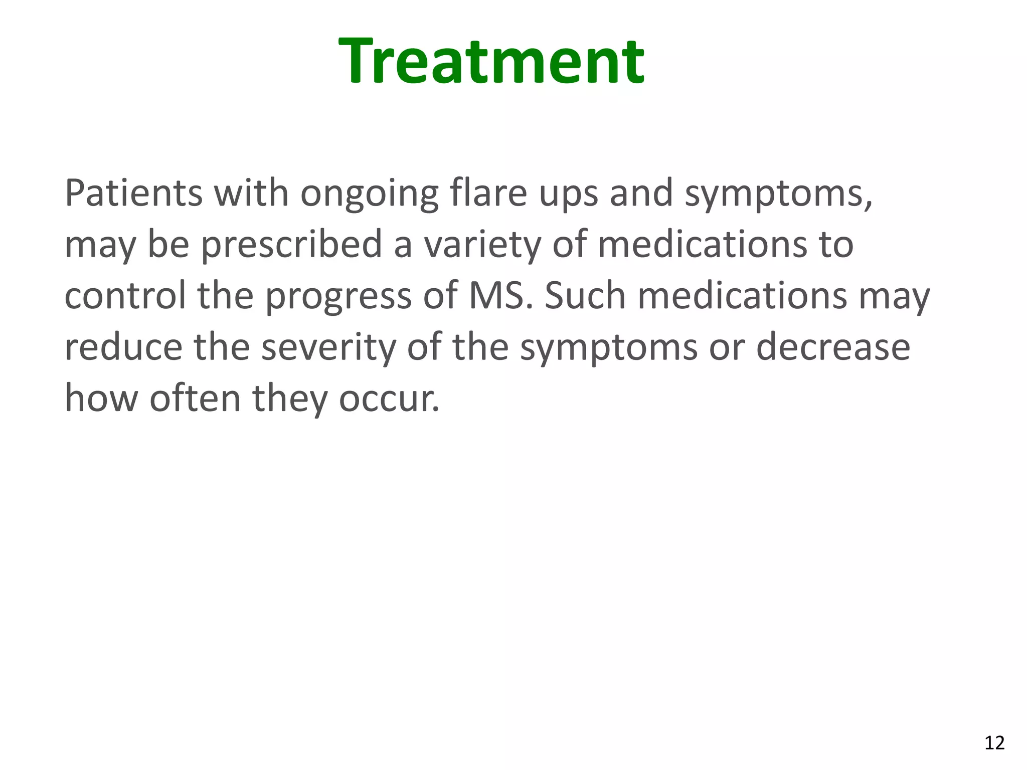 Treatment
Patients with ongoing flare ups and symptoms,
may be prescribed a variety of medications to
control the progress of MS. Such medications may
reduce the severity of the symptoms or decrease
how often they occur.




                                                   12
 