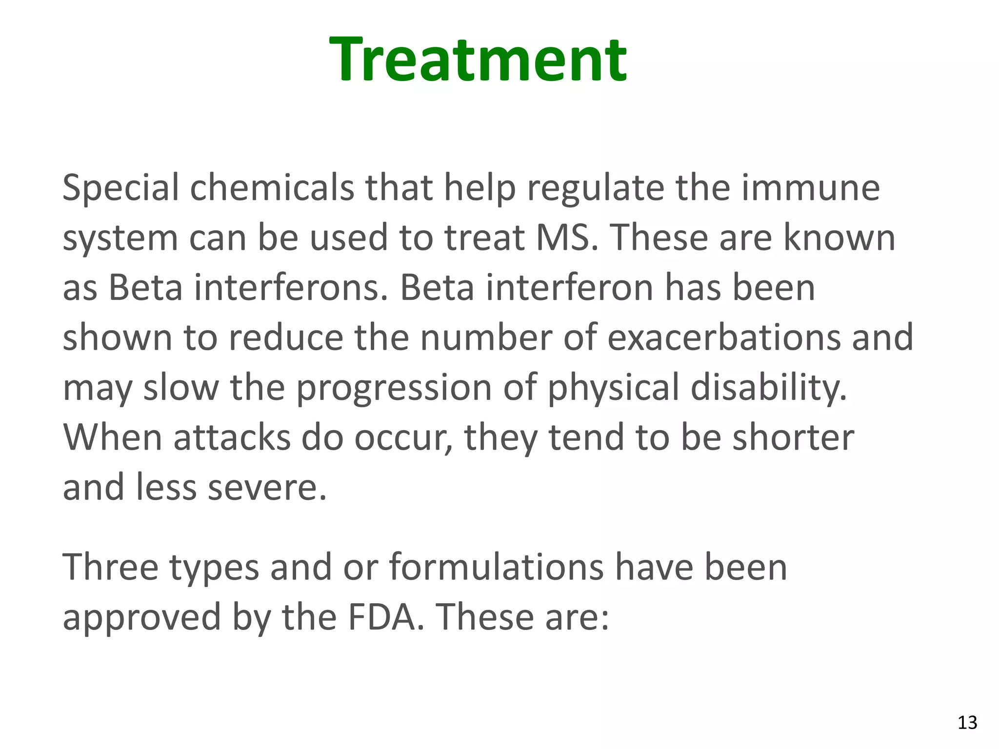 Treatment
Special chemicals that help regulate the immune
system can be used to treat MS. These are known
as Beta interferons. Beta interferon has been
shown to reduce the number of exacerbations and
may slow the progression of physical disability.
When attacks do occur, they tend to be shorter
and less severe.
Three types and or formulations have been
approved by the FDA. These are:

                                                   13
 