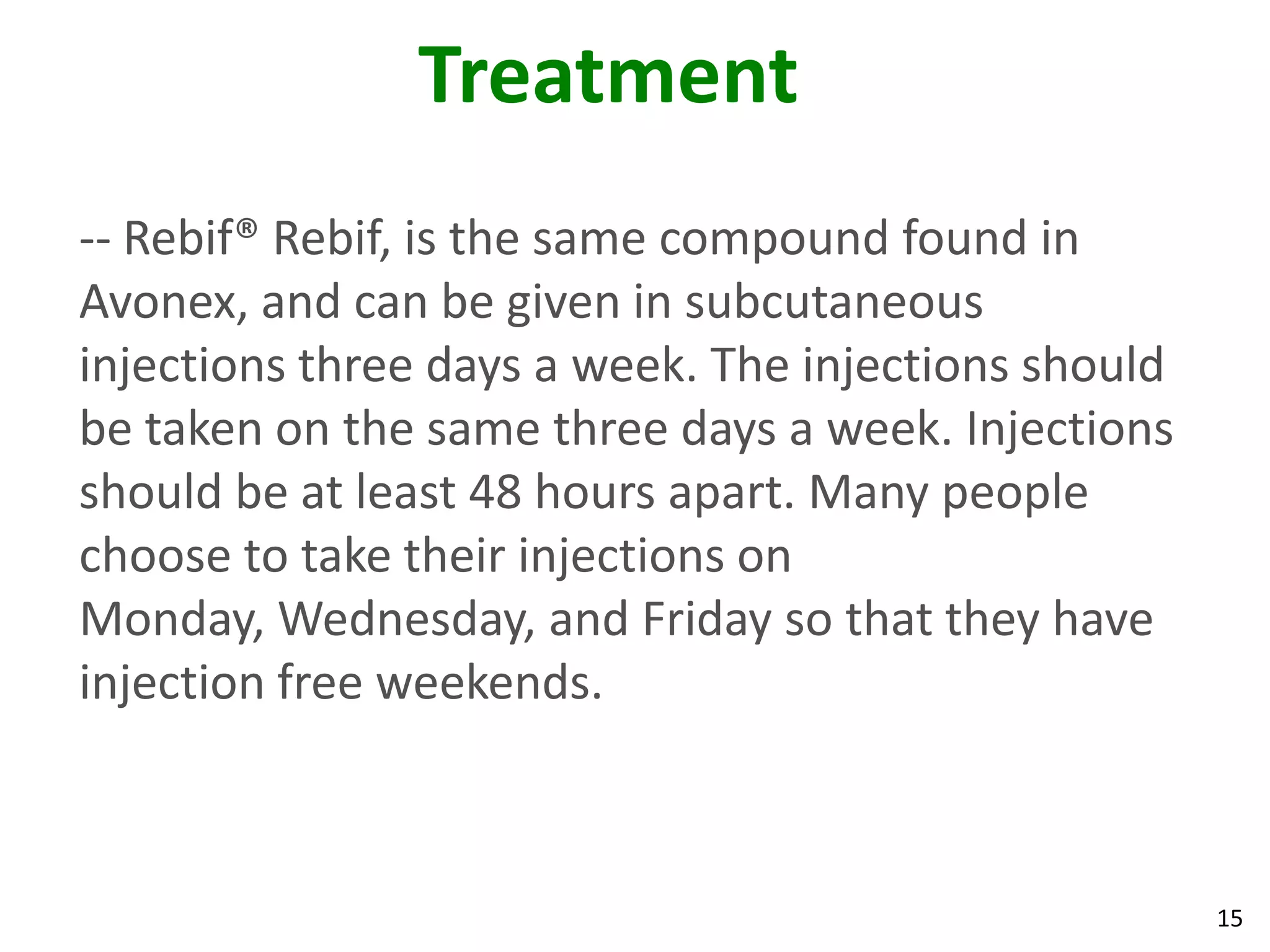 Treatment
-- Rebif® Rebif, is the same compound found in
Avonex, and can be given in subcutaneous
injections three days a week. The injections should
be taken on the same three days a week. Injections
should be at least 48 hours apart. Many people
choose to take their injections on
Monday, Wednesday, and Friday so that they have
injection free weekends.



                                                      15
 