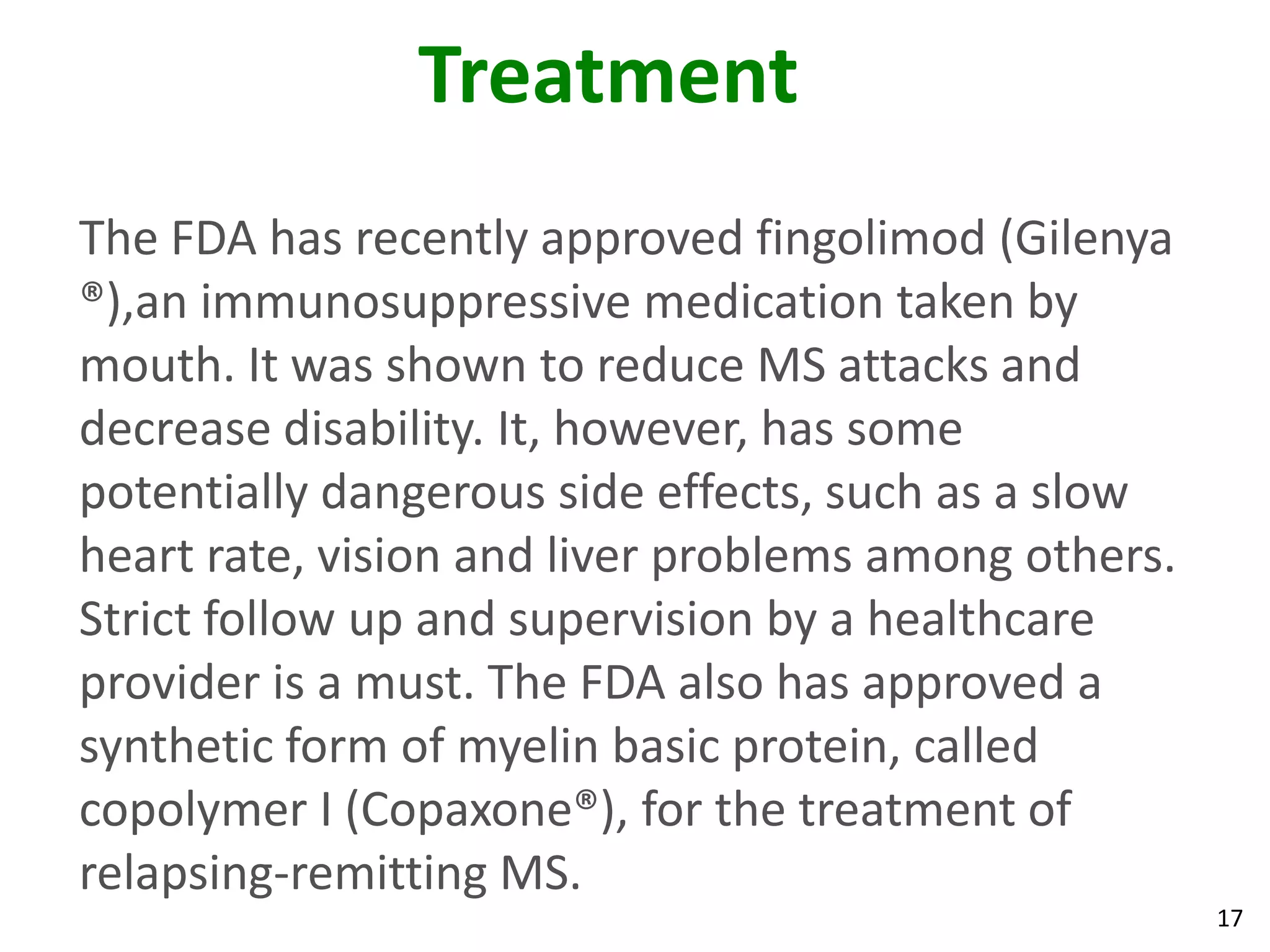 Treatment
The FDA has recently approved fingolimod (Gilenya
®),an immunosuppressive medication taken by
mouth. It was shown to reduce MS attacks and
decrease disability. It, however, has some
potentially dangerous side effects, such as a slow
heart rate, vision and liver problems among others.
Strict follow up and supervision by a healthcare
provider is a must. The FDA also has approved a
synthetic form of myelin basic protein, called
copolymer I (Copaxone®), for the treatment of
relapsing-remitting MS.
                                                      17
 