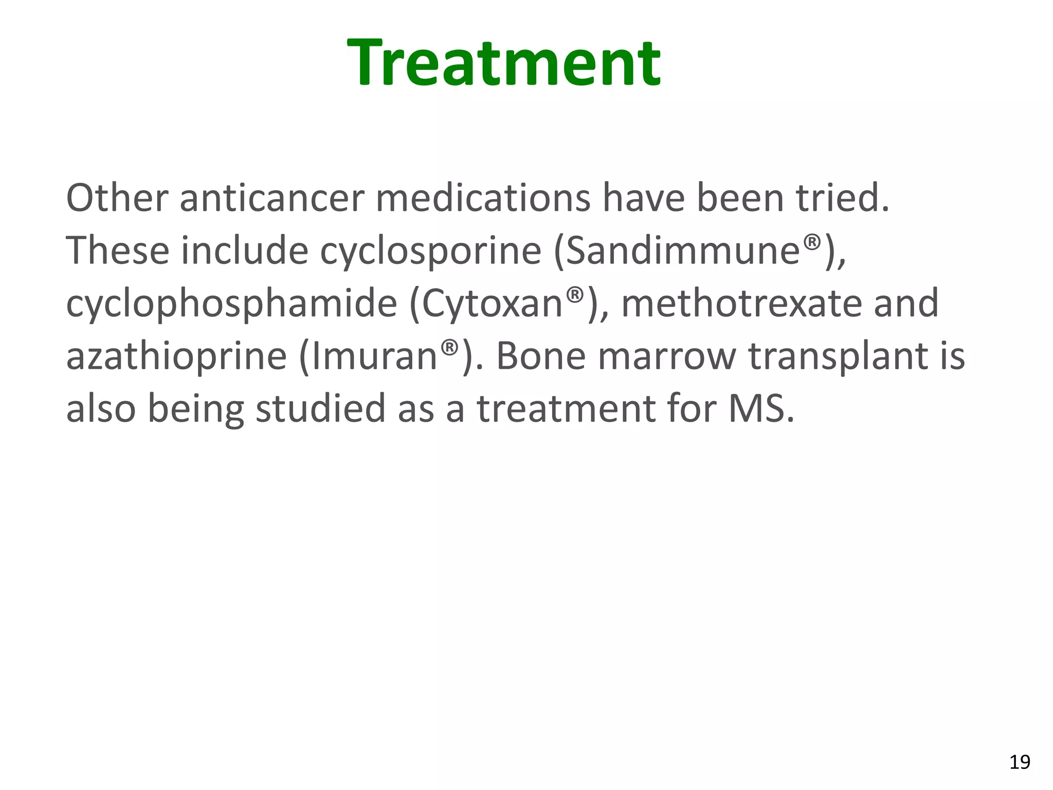 Treatment
Other anticancer medications have been tried.
These include cyclosporine (Sandimmune®),
cyclophosphamide (Cytoxan®), methotrexate and
azathioprine (Imuran®). Bone marrow transplant is
also being studied as a treatment for MS.




                                                    19
 