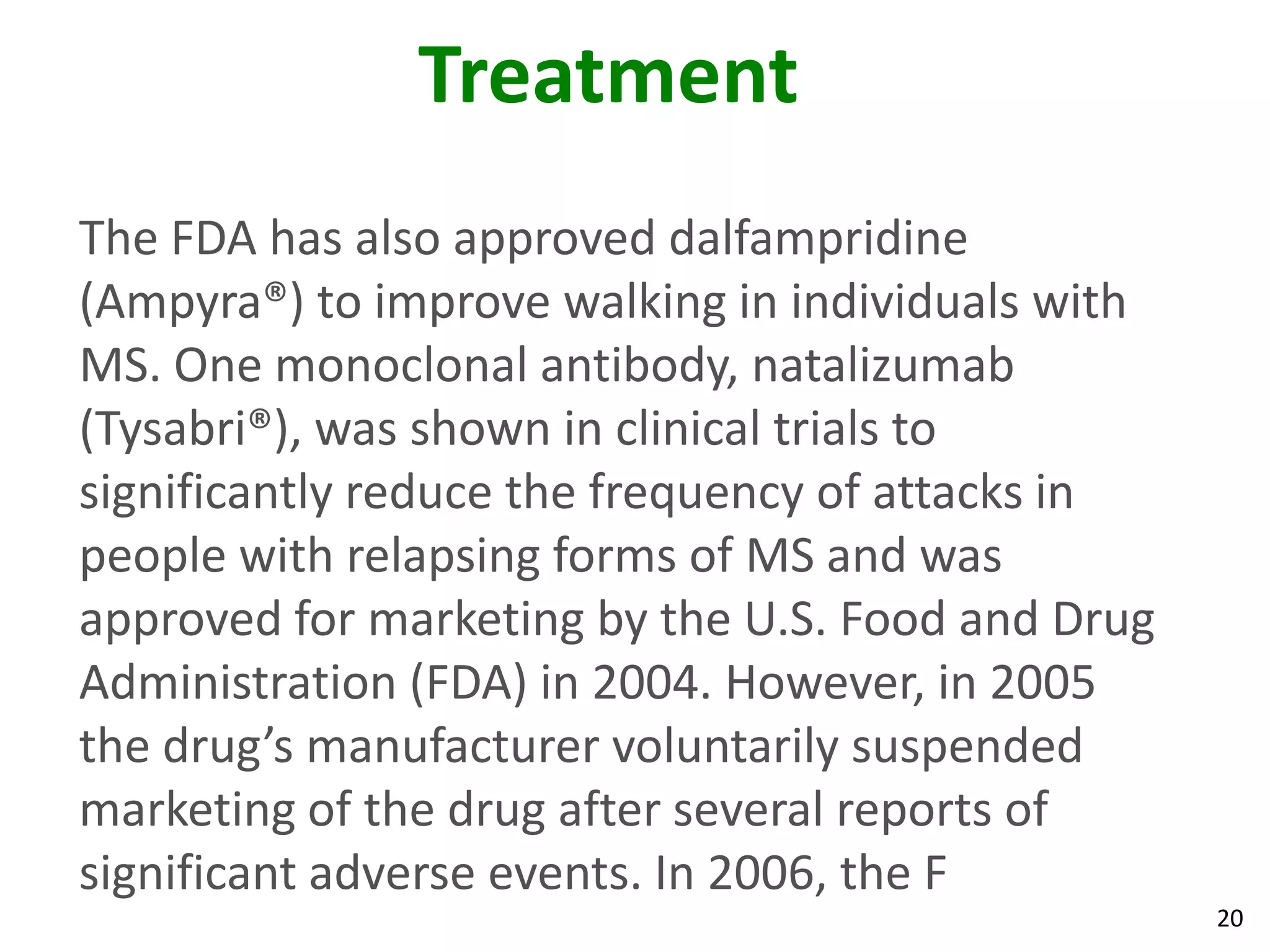 Treatment
The FDA has also approved dalfampridine
(Ampyra®) to improve walking in individuals with
MS. One monoclonal antibody, natalizumab
(Tysabri®), was shown in clinical trials to
significantly reduce the frequency of attacks in
people with relapsing forms of MS and was
approved for marketing by the U.S. Food and Drug
Administration (FDA) in 2004. However, in 2005
the drug’s manufacturer voluntarily suspended
marketing of the drug after several reports of
significant adverse events. In 2006, the F
                                                   20
 