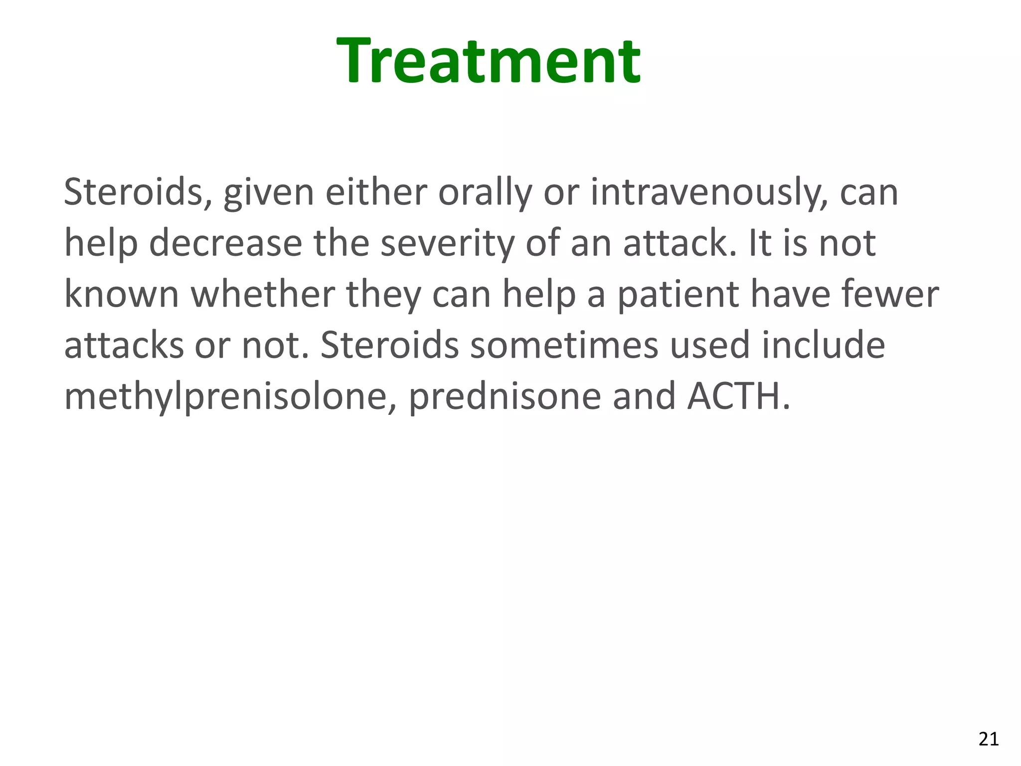 Treatment
Steroids, given either orally or intravenously, can
help decrease the severity of an attack. It is not
known whether they can help a patient have fewer
attacks or not. Steroids sometimes used include
methylprenisolone, prednisone and ACTH.




                                                      21
 